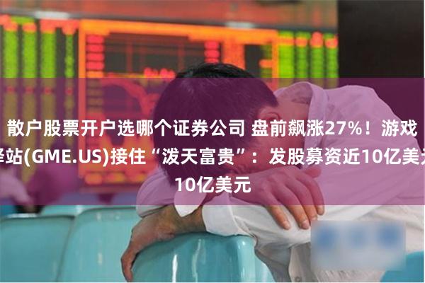 散户股票开户选哪个证券公司 盘前飙涨27%！游戏驿站(GME.US)接住“泼天富贵”：发股募资近10亿美元
