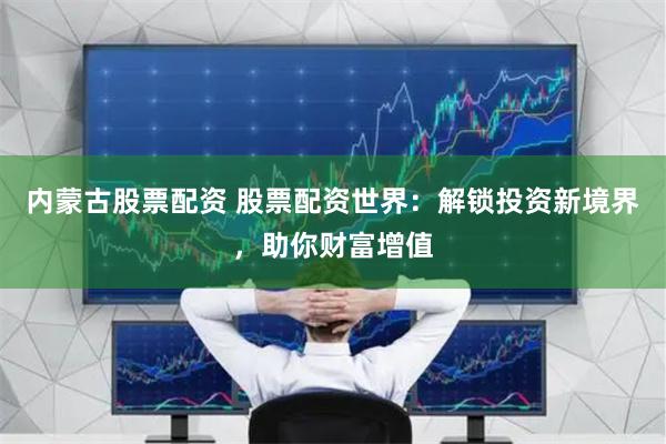 内蒙古股票配资 股票配资世界：解锁投资新境界，助你财富增值