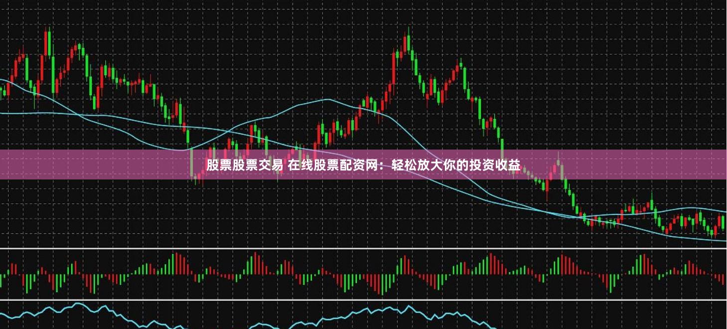 股票股票交易 在线股票配资网：轻松放大你的投资收益