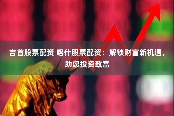 吉首股票配资 喀什股票配资：解锁财富新机遇，助您投资致富