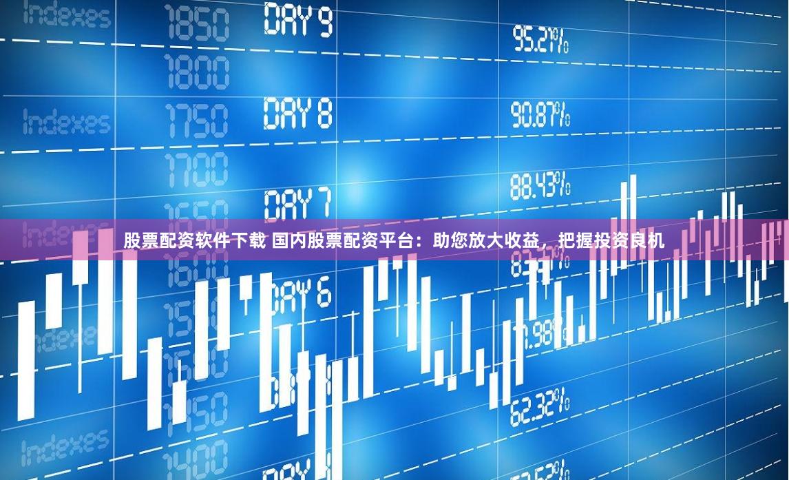 股票配资软件下载 国内股票配资平台：助您放大收益，把握投资良机