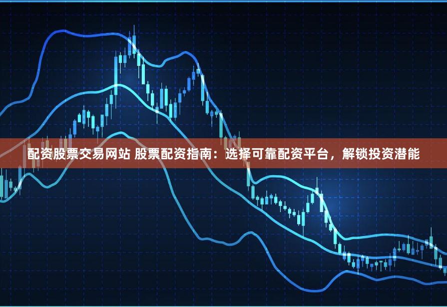 配资股票交易网站 股票配资指南：选择可靠配资平台，解锁投资潜能